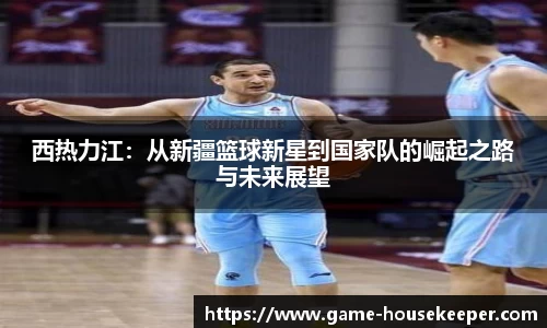 西热力江：从新疆篮球新星到国家队的崛起之路与未来展望