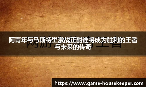 阿青年与马斯特里激战正酣谁将成为胜利的王者与未来的传奇