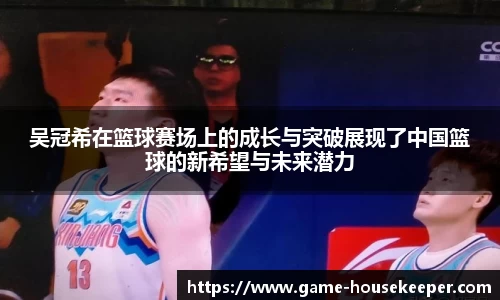 吴冠希在篮球赛场上的成长与突破展现了中国篮球的新希望与未来潜力